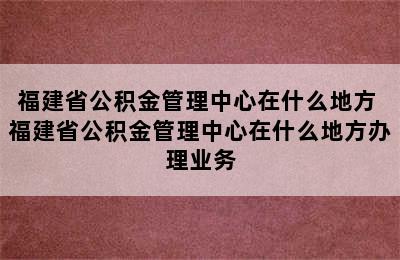 福建省公积金管理中心在什么地方 福建省公积金管理中心在什么地方办理业务